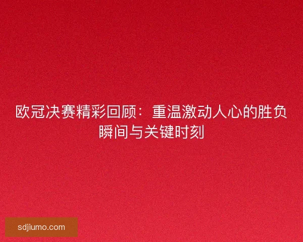 欧冠决赛精彩回顾：重温激动人心的胜负瞬间与关键时刻