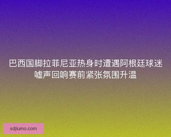 巴西国脚拉菲尼亚热身时遭遇阿根廷球迷嘘声回响赛前紧张氛围升温