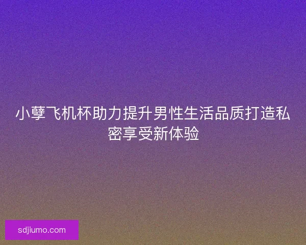 小孽飞机杯助力提升男性生活品质打造私密享受新体验