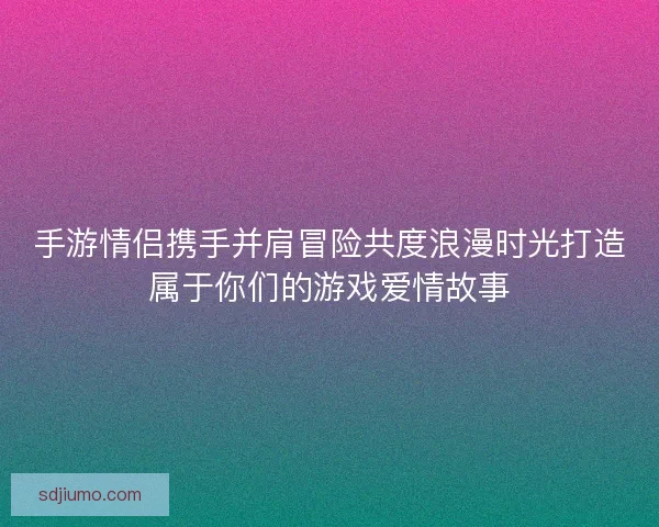 手游情侣携手并肩冒险共度浪漫时光打造属于你们的游戏爱情故事 手游情侣携手并肩冒险共度浪漫时光打造属于你们的游戏爱情故事