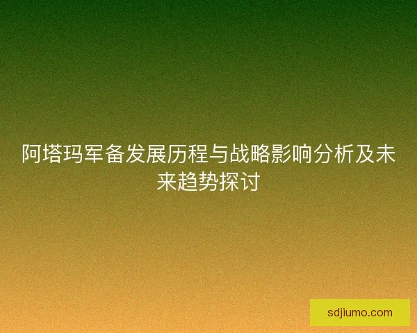 阿塔玛军备发展历程与战略影响分析及未来趋势探讨 阿塔玛军备发展历程与战略影响分析及未来趋势探讨
