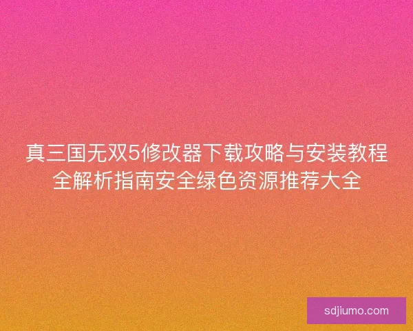 真三国无双5修改器下载攻略与安装教程全解析指南安全绿色资源推荐大全