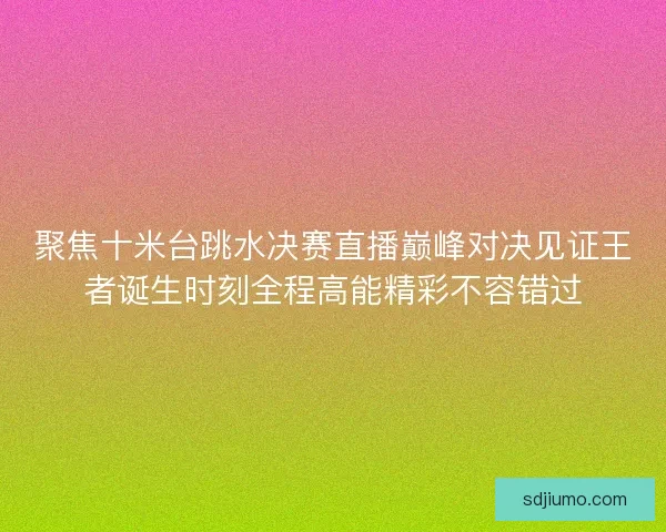 聚焦十米台跳水决赛直播巅峰对决见证王者诞生时刻全程高能精彩不容错过 聚焦十米台跳水决赛直播巅峰对决见证王者诞生时刻全程高能精彩不容错过