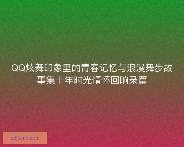 QQ炫舞印象里的青春记忆与浪漫舞步故事集十年时光情怀回响录篇 QQ炫舞印象里的青春记忆与浪漫舞步故事集十年时光情怀回响录篇