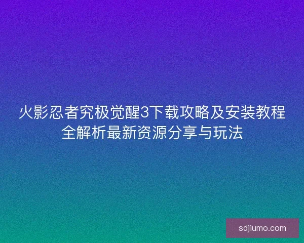 火影忍者究极觉醒3下载攻略及安装教程全解析最新资源分享与玩法