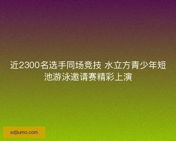 近2300名选手同场竞技 水立方青少年短池游泳邀请赛精彩上演