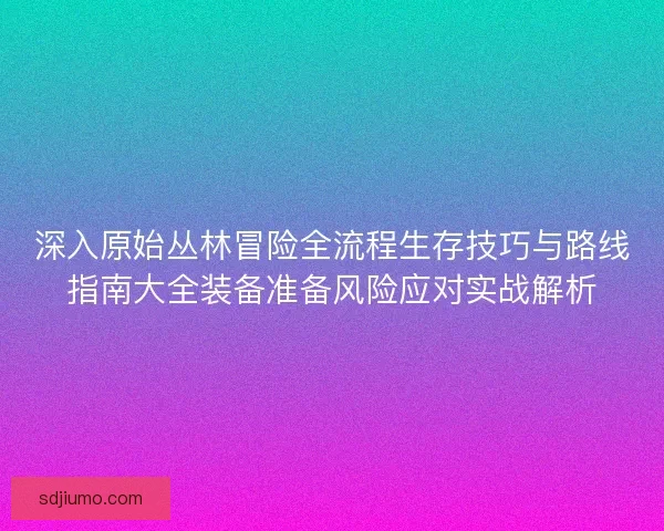 深入原始丛林冒险全流程生存技巧与路线指南大全装备准备风险应对实战解析