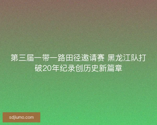 第三届一带一路田径邀请赛 黑龙江队打破20年纪录创历史新篇章