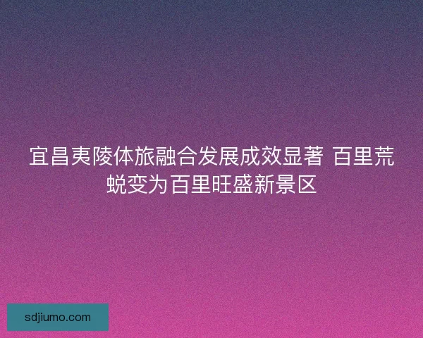 宜昌夷陵体旅融合发展成效显著 百里荒蜕变为百里旺盛新景区 宜昌夷陵体旅融合发展成效显著 百里荒蜕变为百里旺盛新景区