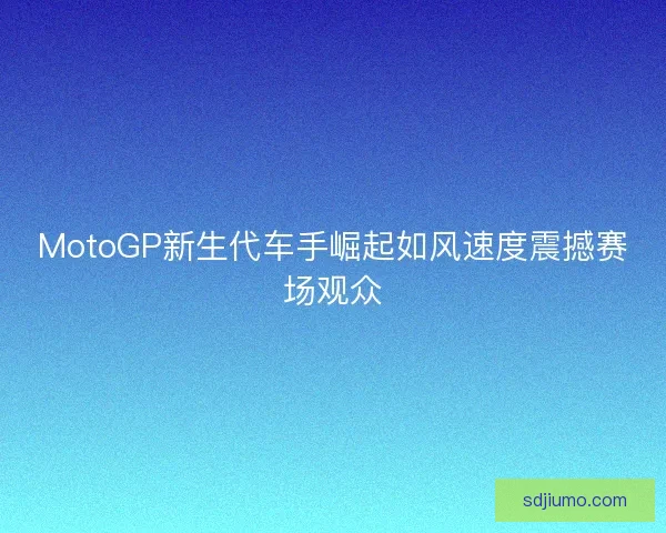 MotoGP新生代车手崛起如风速度震撼赛场观众
