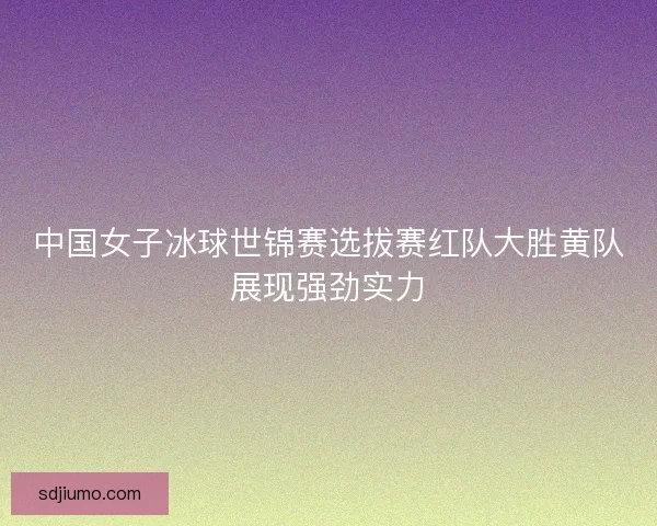 中国女子冰球世锦赛选拔赛红队大胜黄队展现强劲实力 中国女子冰球世锦赛选拔赛红队大胜黄队展现强劲实力