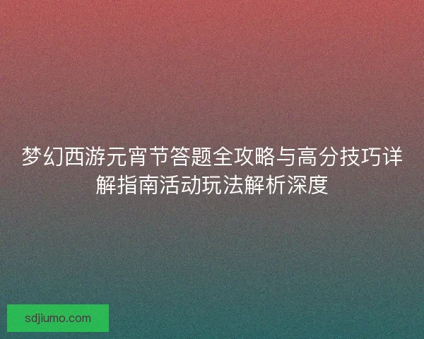 梦幻西游元宵节答题全攻略与高分技巧详解指南活动玩法解析深度