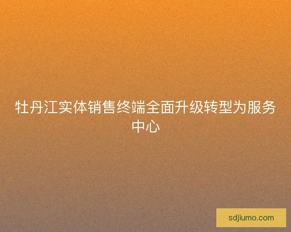 牡丹江实体销售终端全面升级转型为服务中心 牡丹江实体销售终端全面升级转型为服务中心