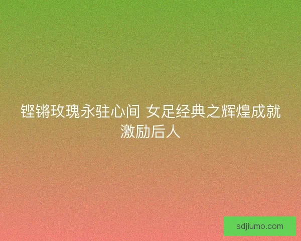 铿锵玫瑰永驻心间 女足经典之辉煌成就激励后人 铿锵玫瑰永驻心间 女足经典之辉煌成就激励后人