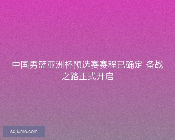 中国男篮亚洲杯预选赛赛程已确定 备战之路正式开启