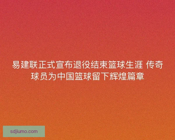 易建联正式宣布退役结束篮球生涯 传奇球员为中国篮球留下辉煌篇章 易建联正式宣布退役结束篮球生涯 传奇球员为中国篮球留下辉煌篇章
