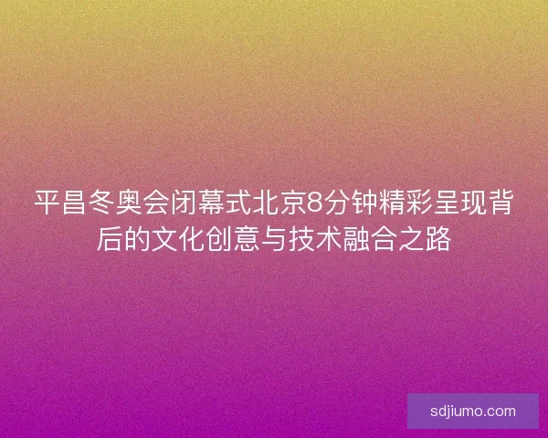 平昌冬奥会闭幕式北京8分钟精彩呈现背后的文化创意与技术融合之路 平昌冬奥会闭幕式北京8分钟精彩呈现背后的文化创意与技术融合之路