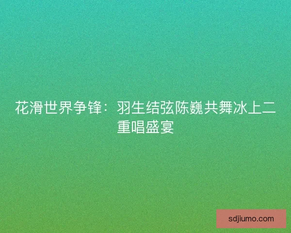 花滑世界争锋:羽生结弦陈巍共舞冰上二重唱盛宴 花滑世界争锋:羽生结弦陈巍共舞冰上二重唱盛宴