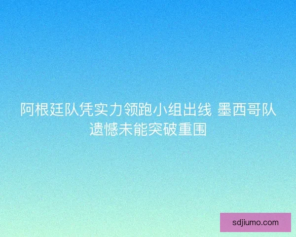 阿根廷队凭实力领跑小组出线 墨西哥队遗憾未能突破重围 阿根廷队凭实力领跑小组出线 墨西哥队遗憾未能突破重围