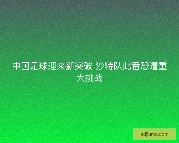 中国足球迎来新突破 沙特队此番恐遭重大挑战