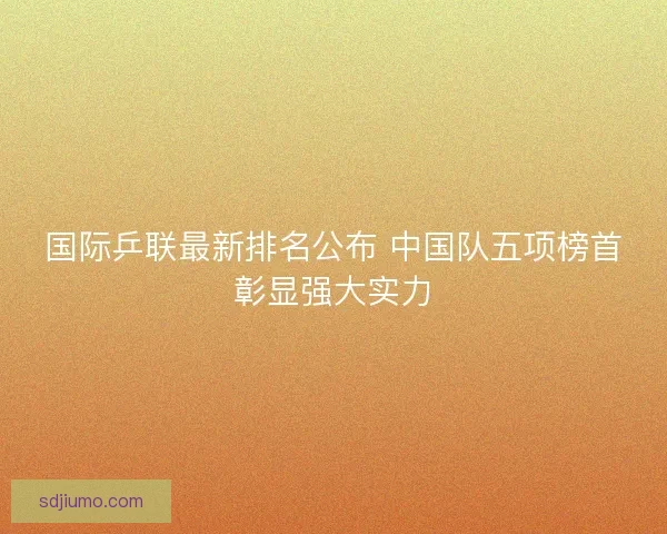 国际乒联最新排名公布 中国队五项榜首彰显强大实力
