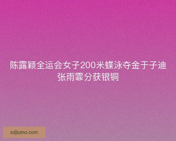 陈露颖全运会女子200米蝶泳夺金于子迪张雨霏分获银铜