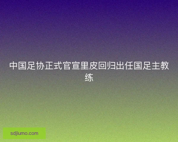 中国足协正式官宣里皮回归出任国足主教练 中国足协正式官宣里皮回归出任国足主教练
