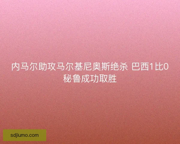 内马尔助攻马尔基尼奥斯绝杀 巴西1比0秘鲁成功取胜 内马尔助攻马尔基尼奥斯绝杀 巴西1比0秘鲁成功取胜