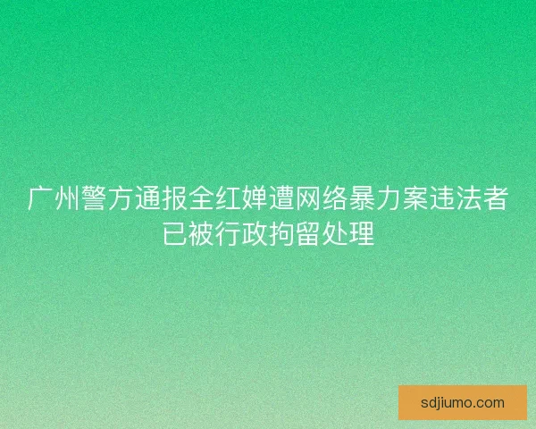 广州警方通报全红婵遭网络暴力案违法者已被行政拘留处理 广州警方通报全红婵遭网络暴力案违法者已被行政拘留处理