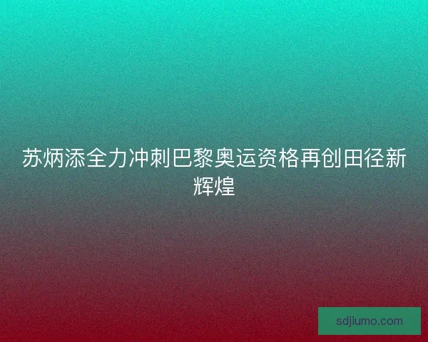 苏炳添全力冲刺巴黎奥运资格再创田径新辉煌 苏炳添全力冲刺巴黎奥运资格再创田径新辉煌