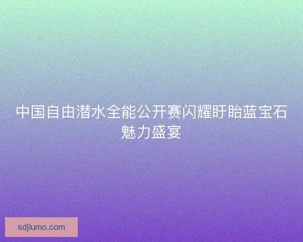 中国自由潜水全能公开赛闪耀盱眙蓝宝石魅力盛宴 中国自由潜水全能公开赛闪耀盱眙蓝宝石魅力盛宴