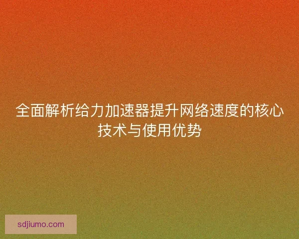 全面解析给力加速器提升网络速度的核心技术与使用优势 全面解析给力加速器提升网络速度的核心技术与使用优势