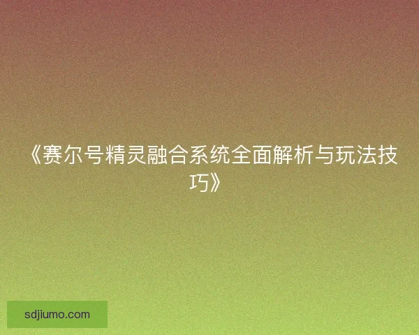 《赛尔号精灵融合系统全面解析与玩法技巧》 《赛尔号精灵融合系统全面解析与玩法技巧》