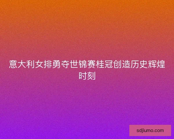 意大利女排勇夺世锦赛桂冠创造历史辉煌时刻