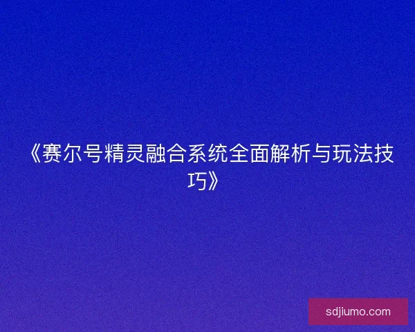 《赛尔号精灵融合系统全面解析与玩法技巧》