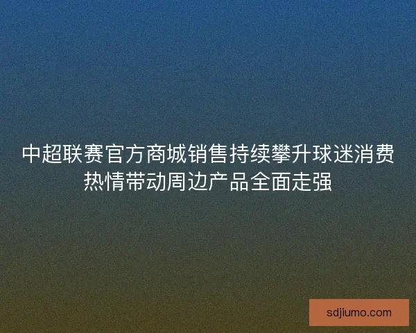 中超联赛官方商城销售持续攀升球迷消费热情带动周边产品全面走强 中超联赛官方商城销售持续攀升球迷消费热情带动周边产品全面走强